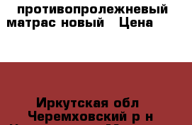 противопролежневый матрас новый › Цена ­ 7 000 - Иркутская обл., Черемховский р-н, Чернухина д. Медицина, красота и здоровье » Аппараты и тренажеры   